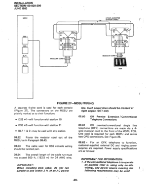 Page 44INSTALLATION 
SECTION 100-020-200 
JUNE 1983 
MDSU 2 PAIR JACKETED 
DSS-1 
G- 
DSS-2 
cl 
ELF-1 
0 
ELF-2 
cl MODULAR CO 
MODULAR COR 
DSS 
FIGURE 27-MBSU WIRING 
A separate 4-wire cord is used for each console 
(Figure 27). The connectors on the MDSU are 
plainly marked as to their functions. 
l DSS #l-will function with station 10 
l DSS #2-will function with station 11 
l BLF 1 & 2-may be used with any station 
08.52 
Route the modular cord out of the 
MKSU as in Paragraph 08.43. 
08.53 The cable used...