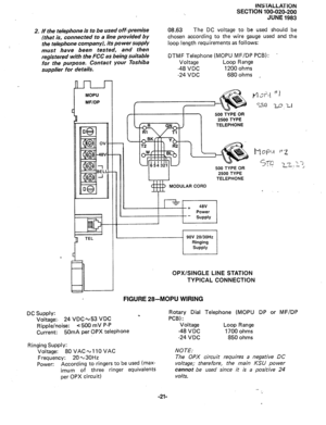 Page 45INSTALLATION 
SECTION 100-020-200 
JUNE 1983 
2. 
If the telephone is to be used off-premise 
(that is, connected to a line provided by 
the telephone company), its power supply 
must have been tested, and then 
registered with the FCC as being suitable 
for the purpose. Con tact your Toshiba 
supplier for de tails. 08.63 The DC voltage to be used should be 
chosen according to the wire gauge used and the 
loop length requirements as follows: 
DTMF Telephone (MOPU MF/DP PCB): . 
Voltage Loop Range 
-48...