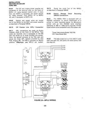 Page 46INSTALLATION 
SECTION 100-020-200 
JUNE 1983 
08.64 
The DC and ringing power supplies are 
connected to the terminal strip on the front of 
MOPU #l using standard station wire. If more 
than one MOPU is equipped, the power should 
be “daisy- chained” from MOPU #1 to MOPU 
#2, and, if equipped, to MOPU #3. 
08.65 Station and power wires are routed 
out of the MKSU to the MDF and power supplies 
as described in Paragraph 08.43. 
08.70 
Off Premise Line (OPL) Connection 
08.71 OPL 
connections are made via...