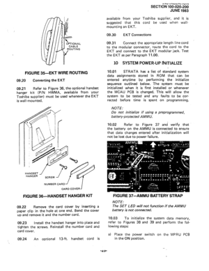 Page 49ll.” IT\LLA, I”,. 
SECTION 100-020-200 
JUNE 1983 
FIGURE 35-EKT WIRE ROUTING 
09.20 Converting the EKT 
09.21 
Refer to Figure 36, the optional handset 
hanger kit 
(P/N HWMA, available from your 
Toshiba supplier) must be used whenever the EKT 
is wall-mounted. 
NUMBER CARD’ 
CARD COVER 
FIGURE 36-HANDSET HANGER KIT 
09.22 Remove the card cover by inserting a 
paper clip in the hole at one end. Bend the cover 
up and remove it and the number card. 
0923 Install the handset hanger into place and...