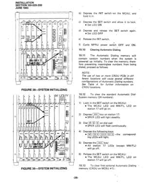 Page 50INSTALLATION 
SECTION 100-020-200 
JUNE 1983 
0 
) 
1 L2 L-J 
FIGURE 39-SYSTEM INITIALIZING 
0 NOTE: 
FIGURE 38-SYSTEM INITIALIZING 
.. , 
I 
b) Depress the INT switch -on the MCAU, and 
hold it in. 
c) Depress the SET switch and allow it to lock. 
l Set LED ON 
, . 
d) Depress and release the SET switch again. 
l Set LED OFF 
e) Release the INT switch. 
f) Cycle MPRU power switih OFF and ON. 
10.10 
Clearing Automatic Dialing 
10.11 
The Automatic Dialing memory will 
contain random numbers when the...