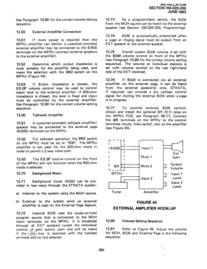 Page 57INS IALLAI ION 
SECTION 100-020-200 
JUNE 1983 
See Paragraph 12.80 for the correct volume setting 
sequence. 
12.50 External Amplifier Connection 
12.51 If more power is required than the 
MPRU amplifier can deliver, a customer-provided 
external amplifier may be connected to the 8/600 
terminals on the MPRU (connect external speakers 
to the external amplifier). 
12.52 Determine which output impedance is 
most suitable for the amplifier being used, and 
make the selection with the SW2 switch on the...