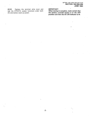 Page 68tr3H- 1~4 11x3 IHLCH~ IUIY 
SECTION 100-020-250 
JUNE 1983 
02.53 
Replace the terminal strip cover and 
test the STRATA system functions under both 
AC and battery back-up power. IMPORTANT: 
When testing is complete, make certain that 
the battery override button is in the OFF 
position and that the AC ON indicator i? lit. 
. . 
-7-  