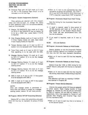 Page 75SYSTEM PROGRAMMING 
SECTION 100-020-300 
JUNE 1983 
6) 
External Page with All Call-mark an X next 
to INT if the External Page circuit is to be 
included in an All Call Page 
03 Program-System Assignments (Options) 
Nine options are selected with this program 
using j and Ice] keys to change the status 
of their respective LEDs. For the options selected, 
mark an X as indicated. 
1) 
2) 
3) 
4) 
5) 
6) 
7) 
8) 
9) 
Station 10 DND/NITE Key-mark an X next 
to CO 9 if the DND/NlTE key on station 10 
is to...