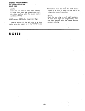 Page 81SYSTEM PROGRAMMING 
SECTION 100-020-300 
JUNE 1983 
NOTE: 
Each line can ring on only eight stations. 
If more than eight are programmed, only 
the eight stations with the lowest station 
numbers will ring. 
9Xx Program-CO Ringing Assignment-Night 
Selects which CO line will ring at a given 
station when the system is in the “NITE” mode. , 
l Selections must be made for each station- 
mark an X next to each CO line that is to 
ring at the station,in question. 
NOTE: 
Each line can ring on only eight...