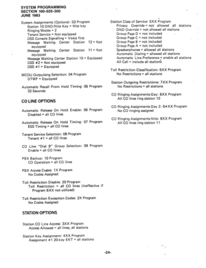 Page 97SYSTEM PROGRAMMING 
SECTION 100-020-300 
JUNE 1983 
System Assignments (Options) : 03 Program 
Station 10 DND/Nite Key = Nite key 
Ringing Modes = 2 
Tenant Service = Not equipped 
DSS Console Signalling = Voice first 
Message Waiting Center Station 12 = Not 
equipped 
Message Waiting Center Station 11 = Not 
equipped 
Message Waiting Center Station 10 = Equipped 
DSS #2 = Not equipped 
DSS #l = Equipped 
MCOU Outpulsing Selection: 04 Program 
DTMF = Equipped 
Automatic Recall From Hold Timing: 05...