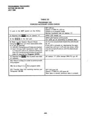 Page 104PROGRAMMING PROCEDURES 
SECTION 300-020-300 
JULY 1986 
TABLE 22 
PROGRAM 102 
FORCED ACCOUNT CODE CHECK 
1) Lock in the SET switch on the HCAU. 
associated LEDs 
l LED ON = Forced Account Codes are checked. 
l Each CO key/LED represents itself-that 
is, if the CO1 LED is on, stations calling out 
over CO1 will be forced to enter an account If the LED is already on, depressing the asso- 
ciated key will turn it off and vice versa. LEDs 
may be turned off and on until the desired pat- 
this program 
6B)...