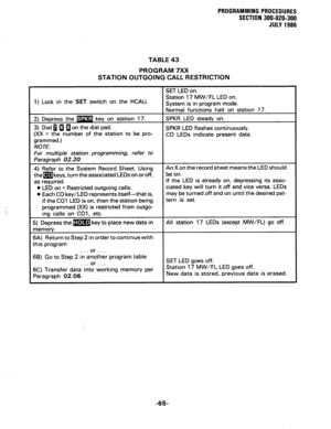 Page 125PRUGRAMMING PROCEDURES 
SECTION 300-020-300 
JULY 1988 
TABLE 43 
PROGRAM 7XX 
STATION OUTGOING CALL RESTRICTION 
1) Lock in the SET switch on the HCAU. Station 17 MW/FL LED on. 
as requrred. 
0 LED on = Restricted outgoing calls. 
0 Each CO key/LED represents itself-that is, 
if the CO1 .LED is on, then the station being e LED is already on, depressing its asso- 
ciated key will turn it off and vice versa. LEDs 
may be turned off and on until the desired pat- 
66) Go to Step 2 in another program table...