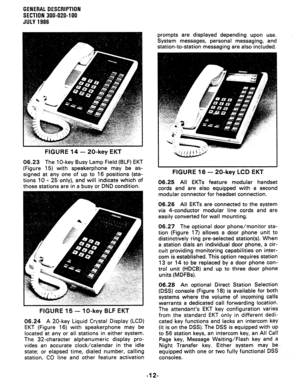 Page 16GENERAL DESCRIPTION 
SECTION 300-020-l 00 
JULY 1986 
FIGURE 14 - 20-key EKT 
06.23 The lo-key Busy Lamp Field (BLF) EKT 
(Figure 15) with speakerphone may be as- 
signed at any one of up to 16 positions (sta- 
tions 10 - 25 only), and will indicate which of 
those stations are in a busy or DND condition. 
FIGURE 15 - IO-key BLF EKT 
06.24 A 20-key Liquid Crystal Display (LCD) 
EKT (Figure 16) with speakerphone may be 
located at any or all stations in either system. 
The 32-character alphanumeric...