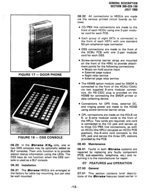 Page 17GENERAL DESCRIPBIDM 
SECTION 300-020-l 00 
JULY 1986 
FIGURE 17 - DOOR PHONE 
FIGURE 18 - 
DSS CONSOLE 
06.29 In the Strata X& only, one or 
two DSS consoles may be optionally added as 
BLF consoles. Their only function is to provide 
station status information using the LEDs. The 
DSS keys do not function when the DSS con- 
sole is used as a BLF console. 
06.30 Installation 
06.31 The Strata HKSUs are arranged at 
the factory for table-top mounting, but can also 
be wall mounted. 06.32 All connections...