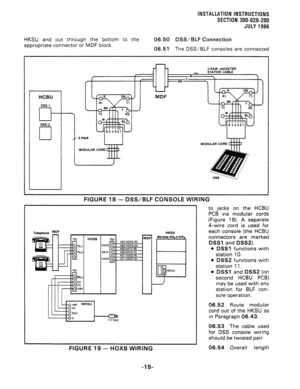 Page 43INSTALLATION INSTRUCTiONS 
SECTION 300-020-200 
JULY1986 
HKSU and out through the bottom to the 06.50 DSS/BLF Connection 
appropriate connector or MDF block. 
06.51 The DSS/BLF consoles are connected 
HCBU 
DSS-1 
cl- 
DSS-2 
cl 
n 
MODULAR CO 
MODULAR COR 
FIGURE 18 - DSS/BLF CONSOLE WIRJNG 
HKSU 
FIGURE 19 - HOXB WIRING 
06.54 Overall length 
-15- 
to jacks on the HCBU 
PCB via modular cords 
(Figure 18). A separate 
4-wire cord is used for 
each console (the HCBU 
connectors are marked 
DSSl and...