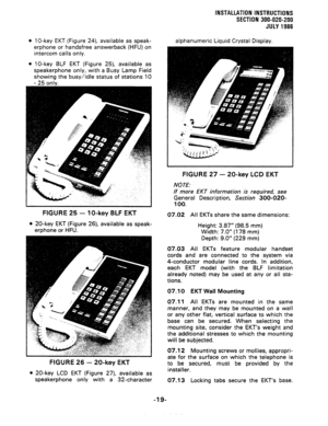 Page 47INSTALLATION INSTRUCTIONS 
SECTION 300~020-200 
JULY 1986 
0 10-key EKT (Figure 24), avaiiable as speak- 
erphone or handsfree answerback (HFU) on 
intercom calls only. 
l 10-key BLF EKT (Figure 25), available as 
speakerphone only, with a Busy Lamp Field 
showing the busy/idle status of stations 10 
FlGURE 25 - lo-key BLF EKT 
l 20-key EKT (Figure 26), available as speak- 
erphone or HFU. 
FIGURE 26 - 20-key EKT 
l 20-key LCD EKT (Figure 27), available as 
speakerphone only with a 32-character...