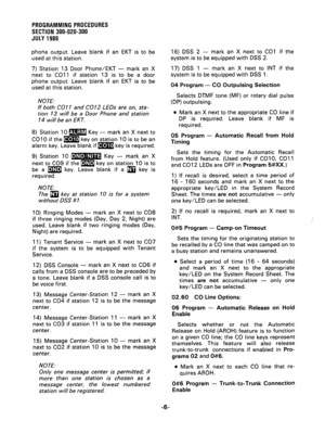 Page 66PROGRAMMING PROCEDURES 
SECTION 300-020-300 
JULY 1986 
phone output. Leave blank if an EKT is to be 
used at this station. 
7) Station 13 Door Phone/EKT - mark an X 
next to CO1 1 if station 13 is to be a door 
phone output. Leave blank if an EKT is to be 
used at this station. 
NOTE: 
If both CO1 1 and CO12 LEDs are on, sta- 
tion 13 will be a Door Phone and station 
14 will be an EKT. 
8) Station 10 m Key - mark an X next to 
CO10 if the m key on station 10 is to be an 
alarm key. Leave blank if m key...