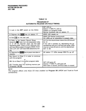 Page 96PROGRAMMING PROCEDURES 
SECTION 300-020-300 
JULY 1986 
TABLE 14 
PROGRAM 07 
AUTOMATIC RELEASE ON HOLD TIMING 
1) Lock in the SET switch on the HCAU. 
If the LED is already on, depressing the as- 
sociated key will turn it off and vice versa. LEDs 
will have XB (crossbar) timing for AROH. 
If CO1 
is off, CO1 will have ESS (electronic) tim- 
or . . . 
6B) Go to Step 2 in inother program table 
SET LED goes off. 
into working.memory per 
MO TE: . 
This program affects only those CO lines enabled via...