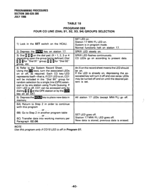 Page 100PROGRAMMING PROCEDURES 
SECTION 300-020-300 
JULY 1986 
TABLE 18 
PROGRAM 09X 
FOUR CO LINE (DIAL 91,92,93,94) GROUPS SELECTION 
1) Lock in the SET switch on the HCAU. 
keys, turn the associated LEDs 
required. Each CO key/LED If the LED is already on, depressing the as- 
sociated key will turn it off and vice versa. LEDs 
with this program 
or . . 1 
6B) Go to Step 2 in inother program table 
. . . or D . , 
into working memory per 
NOTE: SET LED goes off. 
Station 17 MW/FL LED goes off. 
Use this...