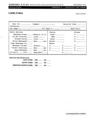 Page 101STRATAGY 4/6/24 INSTALLATION AND MAINTENANCE MANUAL SEPTEMBER 1994 
USERS FORM Copy as needed. 
User ID: 
Comment 
Extension: 
Dir Name 1: 
Dir Name 2: 
Basic Options 
Chains 
Maximum Rings: 
(default is 4) Done: 
Do Not Disturb: 
Lock: RNA: 
Screem Calls? 
Lock: Busy: 
Store Messages? Max: set Delay: 
Copy Messages To: 
Menus 
Message Volume: 
Guests: 1: 
Curent Greeting: 
Max: set 4: 
Busy Message? 
Max: set 7: 
ID Call? 
D/T? Name/Ext? Security Code: 
Read Only: 
Groups 
1: 
2: 
3: 
4: 
2: 3: 
5: 6:...