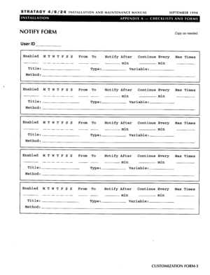 Page 103STRATAGY 4/6/24 INSTALLATION AND MAINTENANCE MANUAL 
SEPTEMBER 1994 
NOTIFY FORM 
User ID 
Copy as needed. 
Enabled M T W T F S s 
From To 
Notify After Continue Every 
Max Times 
------_ - - 
min min 
Title: 
Type : Variable: 
Method: 
Enabled M T W T F S s 
From To 
Notify After Continue Every 
Max Times 
------- - - 
min min 
Title: 
Type : Variable: 
Method: 
Enabled 
MTWTFSS From To 
Notify After Continue Every Max Times 
-----__ - - 
min min 
Title: 
Type : Variable: 
Method: 
Enabled M T W T F S S...