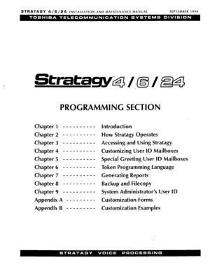 Page 105STRATAGY 4/6/24 INSTALLATION  AND MAINTENANCE  MANUAL  SEPTEMBER 
1994 
Stratagykg 
PROGRAMMING  SECTION 
Chapter 1 _ _ _ _ _ _ _  _ _  - 
Chapter  2 - _ _ -  - -  -  - -  - 
Chapter  3 _ _ _ _  _ _  -  - -  - 
Chapter  4 _ _ _ _  _ _  _  - - - 
Chapter  5 _ _ _ _  - -  -  - - - 
Chapter  6 >- - - -  - - -  - - - 
Chapter  7 _ _  _ _  _ _ -  - - - 
Chapter  8 _ _  _ _  _ _ _  _ _ _ 
Chapter  9 _ _  _ _ _ - - - - - 
Appendix  A - - - - - - - - - 
Appendix  B _ _._  _ _ _ _ _ - 
Introduction 
How  Stratagy...