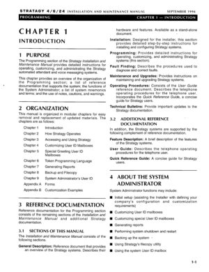 Page 108STRATAGY 4/6/24 INSTALLATION AND MAINTENANCE MANUAL SEPTEMBER 1994 
CHAPTER 1 
INTRODUCTION 
1 PURPOSE 
The Programming section of the Stratagy installation and 
Maintenance A.&W/ provides detailed instructions for 
operating, customizing, and administrating the Stratagy 
automated attendant and voice messaging systems. 
This chapter provides an overview of the organization of 
the Programming section; a list of reference 
documentation that supports the system; the functions of 
the System...