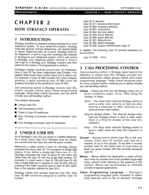 Page 113STRATAGY 4/6/24 INSTALLATION AND MAINTENANCE MANUAL SEPTEMBER 1994 
CHAPTER 2 User ID 0: operator 
User ID 411: directorv information - 
HOW STRATAGY OPERATES 
User ID 990: company greeting 
User ID 991: instructions 
User ID 994: fax tone detect 
User ID 995: future deliverv 
1 INTRODUCTION 
Stratagy connects to standard analog extensions on your 
telephone system. To your telephone system, Stratagy 
looks like several ordinary telephones, not special digital 
or “fancy” telephone sets. As a result,...