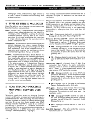 Page 114STRATAGY 4/6/24 INSTALLATION AND MAINTENANCE MANUAL SEPTEMBER 1994 
waiting light control, and confirming digits entered by 
a caller. A series of tokens instruct Stratagy what 
actions to perform. 
4 TYPES OF USER ID MAILBOXES 
User IDS fall into one of several general categories, 
based on how they are customized. 
User - A typical User ID mailbox records messages from 
callers. A user will periodically check the User ID for 
messages, or be notified by a variety of automatic 
notification methods....