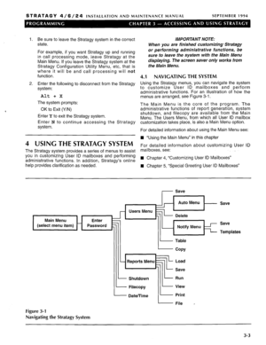 Page 123STRATAGY 4/6/24 INSTALLATION AND MAINTENANCE MANUAL SEPTEMBER 1994 
1. Be sure to leave the Stratagy system in the correct 
state. 
For example, if you want Stratagy up and running 
in call processing mode, leave Stratagy at the 
Main Menu. If you leave the Stratagy system at the 
Stratagy Configuration Utility Menu, etc, that is 
where it will be and call processing will not 
function. 
2. Enter the following to disconnect from the Stratagy 
system: 
Alt + X 
The system prompts: 
OK to Exit (Y/N) 
Enter...