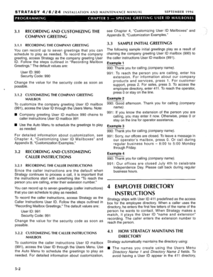 Page 163STRATAGY 4/6/24 INSTALLATION AND MAINTENANCE MANUAL SEPTEMBER 1994 
3.1 RECORDING AND CUSTOMIZING THE 
COMPANY GREET1 NC 
3.1 .I RECORDING THE COMPANY GREETING 
You can record up to seven greetings that you can 
schedule to play as needed. To record the company 
greeting, access Stratagy as the company greeting User 
ID. Follow the steps outlined in “Recording Mailbox 
Greetings.” The default values are: 
User ID: 990 
Security Code: 990 
Change the value for the security code as soon as 
possible. 
To...