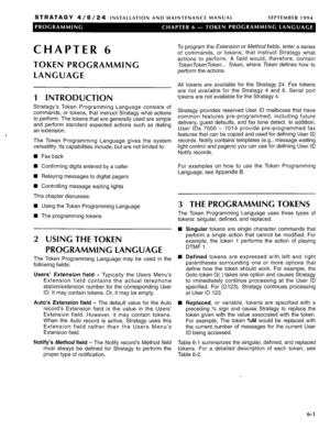 Page 167STRATAGY 4/6/24 INSTALLATION AND MAINTENANCE MANUAL SEPTEMBER 1994 
CHAPTER 6 
TOKEN PROGRAMMING 
LANGUAGE 
1 INTRODUCTION 
Stratagy’s Token Programming Language consists of 
commands, or tokens, that instruct Stratagy what actions 
to perform. The tokens that are generally used are simple 
and perform standard expected actions such as dialing 
an extension. 
The Token Programming Language gives the system 
versatility. Its capabilities include, but are not limited to: 
w Fax back 
q Confirming digits...