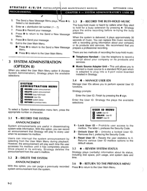 Page 199STRATAGY 4/6/24 AND MAINTENANCE MANUAL SEPTEMBER 1994 
5. The Send a New Message Menu plays. 
Select a list destination. 
6. Enter * + distribution list number (I - 7). 
7. Press 2 to Record your message. 
8. Press 9 to return to the Send a New Message 
Menu. 
9. Press 3 to Send your message. 
10. Exit to the User Main Menu. 
4 Press 9 to return to the Send a New Message 
Menu. 
n Press 9 to return to the User Main Menu. 
3 SYSTEM ADMINISTRATION 
(OPTION 8) 
When you select the User Main Menu option 8...