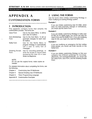 Page 202STRATAGY 4/6/24 INSTALLATION AND MAINTENANCE MANUAL SEPTEMBER 1994 
APPENDIX A 
CUSTOMIZATION FORMS 
1 INTRODUCTION 
This appendix contains forms that simplify the 
customization process. The forms are: 
Users Form 
Auto (Scheduling) 
Form 
Notify Form 
Greeting Scripts 
Form 
NOTE: Use for the Users Menu to define 
each User ID mailbox. 
Use for the Auto Menu to set up 
automatic changes for each User 
ID mailbox. 
Use for the Notify Menu to 
program Stratagy to automatically 
call a user to notify him...