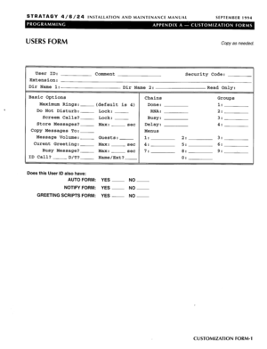 Page 203STRATAGY 4/6/24 INSTALLATION AND MAINTENANCE MANUAL 
SEPTEMBER 1994 
USERS FORM Copy as needed. 
User ID: 
Comment 
Extension: 
Dir Name 1: 
Dir Name 2: 
Basic Options 
Chains 
Maximum Rings: 
(default is 4) Done: 
Do Not Disturb: 
Lock: RNA: 
Screem Calls? Lock: Busy: 
Store Messages? 
Max: set Delay: 
Copy Messages To: 
Menus 
Message Volume: 
Guests: 1: 
Curent Greeting: 
Max: set 4: 
Busy Message? 
Max: set 7: 
ID Call? 
D/T? Name/Ext? Security Code: 
Read Only: 
Groups 
1: 
2: 
3: 
4: 
2: 3: 
5: 6:...