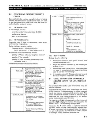 Page 211STRATAGY 4/ 6 / 2 4 INSTALLATION AND MAINTENANCE MANUAL SEPTEMBER 1994 
2.3 CONFIRMING DIGITS ENTERED BY A 
CALLER 
Suppose that in the previous example, instead of testing 
whether the caller entered exactly seven digits, you want 
to play the entered digits back to the caller and have him 
confirm that the number is correct. 
2.3.1 THE ASSUMPTIONS 
In this example, assume: 
“enter fax number” information User ID: 1000 
fax file name: fax.dcx 
dial 9 for an outside line 
‘ 
2.3.2 THE PROGRAMMING...