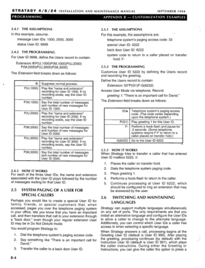 Page 212STRATAGY 4/6/24 INSTALLATION AND MAINTENANCE MANUAL 
SEPTEMBER 1994 
2.4.1 THE ASSUMPTIONS 
In this example, assume: 
message User IDS: 1000,2000,3000 
status User ID: 9999 
2.4.2 THE PROGRAMMING 
For User ID 9999, define the Users record to contain: 
Extension: @P(U,l OOO)P(M,l OOO)P(U,2000) 
P(M,2000)P(U,3000)P(M,3000) 
The Extension field breaks down as follows: 
‘ I @ I Sunnress normal nrocess. I 
, . . 
P(U,lOOO) Play the “name and extension” 
recordina for User ID 1000. If no 
P(M,lOOO) 
P(U,2000)...