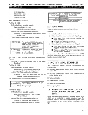 Page 215STRATAGY 4/6/24 INSTALLATION AND MAINTENANCE MANUAL SEPTEMBER 1994 
11111,06301994 
22222,070111994 
33333,07061994 
12345,07121994 
2.7.2 THE PROGRAMMING 
For User ID 2000: 
Define the Users record to contain: 
Extension: R(G1 ,%S1,20) 
I(LEN[%Sl],!,5,200l)G(2002) 
Access User Mode via telephone. Record: 
greeting 7: “Please enter the five digit order 
number now.” 
The Exfension field breaks down as follows: 
R(G1 ,%Sl,20) Play greeting 1. Wait for the caller 
to enter a phone number. Read the 
DTMF...