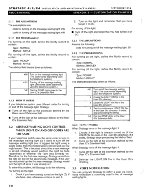 Page 216STRATAGY 4 / 6 / 2 4 INSTALLATION AND MAINTENANCE MANUAL SEPTEMBER 1994 
3.1 .l THE ASSUMPTIONS 
The assumptions are: 
code for turning on the message waiting light: #90 
code for turning off the message waiting light: #91 
3.1.2 THE PROGRAMMING 
For turning on the light, define the Notify record to 
contain: 
Type: NORMAL 
Method: #90%E 
For turning off the light, define the Notify record to 
contain: 
Type: PICKUP 
Method: #91 %E 
The Method field breaks down as follows: 
#90 
# 91 
t= 
%E Turn on the...