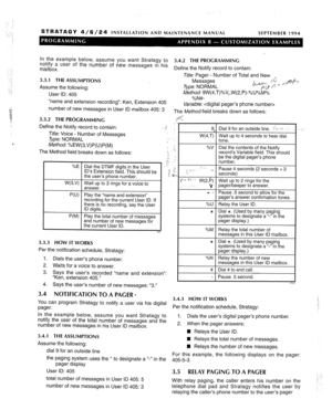 Page 217STRATAGY 4/6/24 INSTALLATION AND MAINTENANCE MANUAL SEPTEMBER 1994 
In the example below, assume you want Stratagy to 
notify a user of the number of new messages in his 
3.4.2 THE PROGRAMMING 
mailbox. Define the Notify record to contain: 
Et/e: Pager - Number of Total and New 
3.3.1 THE 
ASSUMPTIONS Messages 
Assume the following: Type: NORMAL %>& ye+-/ 
User ID: 405 Method: 9W(4,T)%V,,W(2,P)-%U%M% 
XNft- 
“name and extension recording”: Ken, Extension 405 ,“. .*, 
Variable:  
number of new messages in...