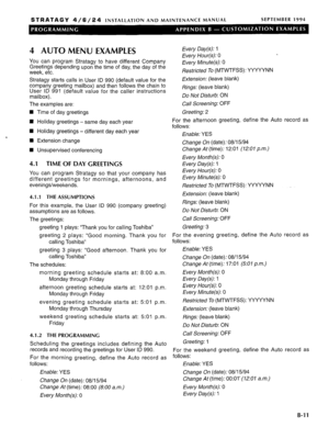 Page 219STRATAGY 4/6/24 INSTALLATION AND MAINTENANCE MANUAL SEPTEMBER 1994 
4 AUTO MENU EXAMPLES 
You can program Stratagy to have different Company 
Greetings depending upon the time of day, the day of the 
week, etc. 
Stratagy starts calls in User ID 990 (default value for the 
company greeting mailbox) and then follows the chain to 
User ID 991 (default value for the caller instructions 
mailbox). 
The examples are: 
n Time of day greetings 
H Holiday greetings - same day each year 
n Holiday greetings -...