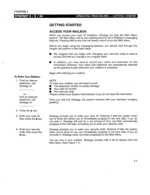 Page 241CHAPTER i 
To Enter Your Mailbox: 
1. From an internal 
telephone, call 
Stratagy on 
.or... 
from an external 
telephone, call 
Stratagy on 
2. Press the * key. 
3. Enter your User ID, 
then press the # key. 
4. Enter your security 
code, then press the 
# key. 
GETTING STARTED 
ACCESS YOUR MAILBOX 
When you access your User ID (mailbox), Stratagy will play the Main Menu 
options. The Main Menu will be your starting point for all of Stratagy’s messaging 
features. Pressing 999 at any time will always...