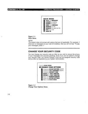 Page 242q PLAY your MESSAGES 
q CHANGE your greeting 
11 CHANGE your options 
q SEND a new MESSAGE 
q MANAGE your lists 
q MANAGE your guest User IDS 
q EXIT user mode 
q HANG UP 
Figure 1-l 
Main Menu 
NOTE: 
The system does not prompt with options that are not applicable. For example, if 
there are no messages for your User ID (mailbox), then you will not hear “To play 
your messages, press 7.” 
CHANGE YOUR SECURITY CODE 
You may change your security code as often as you wish to ensure the privacy 
of your...