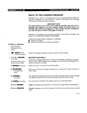 Page 255To Reply to a Message: 
1. From the Play 
Messages menu, 
press 
q REPLY to the 
current message. 
2. Press 2 to RECORD 
your reply. 
After recording, press 
# when you’re done: 
1 REVIEW recording 
2 RE-RECORD 
Press # when 
done. 
3 APPEND to 
recording 
4 CANCEL recording 
5 Stamp URGENT 
6 Stamp PRIVATE 
REPLY TO THE CURRENT MESSAGE 
Stratagy lets you reply to a message that you are currently playing. When you 
reply to a message, you will not have to select a destination since Stratagy 
“remembers”...