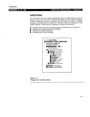 Page 257CHAPTER 3 
GREETINGS 
You can select one of two types of greetings to play for callers when you do not 
answer or your phone is busy: Personal Greetings and the System Greeting. 
Personal Greetings consist of a greeting that you record for callers. A System 
greeting is pre-recorded and adds your recorded name and extension to the 
system greeting: “Please leave a message for (name and extension).” 
This chapter will discuss the three basic greeting controls shown in Figure 3-l : 
n Selecting and...