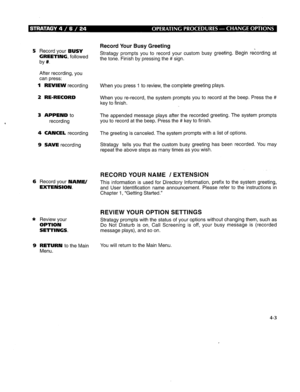 Page 2635 Record your BUSY 
GREETING, followed 
by #. 
After recording, you 
can press: 
1 REVIEW recording 
2 RE-RECORD 
3 APPEND to 
recording 
4 CANCEL recording 
9 SAVE recording 
6 Record your NAME/ 
EXTENSION. 
* Review your 
OPTION 
SETTINGS. 
9 RETURN to the Main 
Menu. Record Your Busy Greeting 
Stratagy prompts you to record your custom busy greeting. Begin recording at 
the tone. Finish by pressing the # sign. 
When you press 1 to review, the complete greeting plays. 
When you re-record, the system...