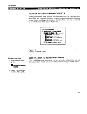 Page 264CHAPTER 5 
MANAGE YOUR DISTRIBUTION LISTS _ 
Stratagy provides the ability to create and manage lists, such as Destination and 
Guest User IDS. You may create up to seven personal destination lists that 
consist of your most frequently accessed User IDS. These lists may be created 
by an individual User ID or groups of User IDS 
q q q q q q or q to select a list 
q REVIEW your current list 
q ADD a User ID to the list 
q DELETE a User ID from the list 
q RECORD a list comment 
Figure 5-1 
Manage Your...