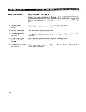 Page 267Using Guest User IDS: 
1. Call the Stratagy 
system. 
2. Dial 998 and press #. 
3. Dial the Host User ID 
and press #. 
4. Press *, then enter 
the Guest User ID and 
press #. 
5. Dial their security code 
and press #. USING GUEST USER IDS 
Instruct your guest users to call the Stratagy system and identify themselves as 
guest users for your mailbox. Then, they may use Stratagy to send, receive, and 
reply to the messages with your mailbox (Host ID) only as a typical Stratagy 
user. 
Follow the same...