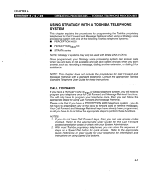 Page 268CHAPTER 6 
USING STRATAGY WITH A TOSHIBA TELEPHONE 
SYSTEM 
This chapter explains the procedures for programming the Toshiba proprietary 
telephones for Call Forward and Message Retrieval when using a Stratagy voice 
processing system with one of the following Toshiba telephone systems: 
n PERCEPTION 4000 
n PERCEPTI0N,~,,/I/II 
n STRATA series 
NOTE: Stratagy 4 systems may only be used with Strata DK8 or DK16. 
Once programmed, your Stratagy voice processing system can answer calls 
when you are busy or...