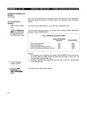 Page 273STRATA DK 24156196, 8/l 6 
and 280 
(continued) 
To Forward Calls to 
Stratagy: 
1. Press a Call Forward 
key. 
or.. . 
!%ess the Intercom 
(INT) key, then enter 
the appropriate Call 
Forward access code. Once you’ve programmed the Stratagy voice mail code onto your telephone, 
follow the steps on the left to forward calls to the Stratagy voice processing 
system. 
The Call Forward LED will flash, or you will hear confirmation tone. 
You will hear confirmation tone if an access code is dialed. Display...