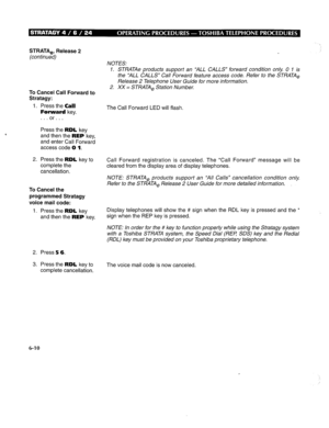 Page 277STRATA,, Release 2 
(continued) 
To Cancel Call Forward to 
Stratagy: 
1. Press the Call 
Forward key. 
. . . or. . . 
Press the RDL key 
and then the REP key, 
and enter Call Forward 
access code 0 1. 
2. Press the RDL key to 
complete the 
cancellation. 
To Cancel the 
programmed Stratagy 
voice mail code: 
1. Press the RDL key 
and then the REP key. 
2. Press 5 6. 
3. Press the RDL key to 
complete cancellation. NOTES: 
1. STRATAe products support an ‘ALL CALLS” forward condition only 0 1 is 
the ‘ALL...