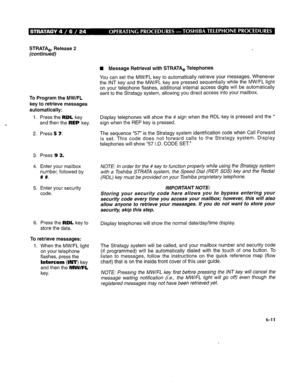 Page 278STRATA,, Release 2 
(continued) 
To Program the MW/FL 
key to retrieve messages 
automatically: 
1. Press the RDL key 
and then the REP key. 
2. Press 5 7. 
3. Press 9 2. 
4. Enter your mailbox 
number, followed by 
# #. 
5. Enter your security 
code. 
6. Press the RDL key to 
store the data. 
To retrieve messages: 
1. When the MW/FL light 
on your telephone 
flashes, press the 
Intercom (INT) key 
and then the MW/FL 
key. H Message Retrieval with STRATA, Telephones 
You can set the MW/FL key to...