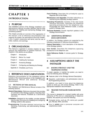 Page 32STRATAGY 4/6/24 INSTALLATION AND MAINTENANCE MANUAL SEPTEMBER 1994 
CHAPTER 1 
INTRODUCTION 
1 PURPOSE 
The Installation section of the Sfrafagy lnsfa//afion and 
Maintenance Manual provides detailed step-by-step 
instructions for installing and maintaining Stratagy voice 
processing systems. 
‘ This chapter provides an overview of the organization of 
the manual; a list of reference documentation that 
supports the system; the assumptions about the installer; 
a list of system mnemonics and terms; and...