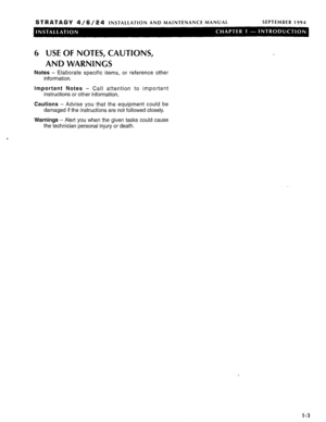 Page 34STRATAGY 4/6/24 INSTALLATION AND MAINTENANCE MANUAL SEPTEMBER 1994 
6 USE OF NOTES, CAUTIONS, 
AND WARNINGS 
Notes - Elaborate specific items, or reference other 
information. 
Important Notes - Call attention to important 
instructions or other information. 
Cautions - Advise you that the equipment could be 
damaged if the instructions are not followed closely. 
Warnings - Alert you when the given tasks could cause 
the technician personal injury or death. 
l-3  